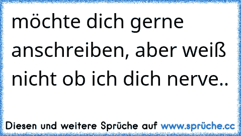 möchte dich gerne anschreiben, aber weiß nicht ob ich dich nerve.. ♥