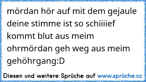 mördan hör auf mit dem gejaule deine stimme ist so schiiiief kommt blut aus meim ohr
mördan geh weg aus meim gehöhrgang
:D