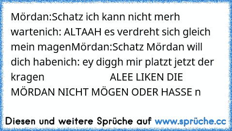 Mördan:Schatz ich kann nicht merh warten
ich: ALTAAH es verdreht sich gleich mein magen
Mördan:Schatz Mördan will dich haben
ich: ey diggh mir platzt jetzt der kragen 
                          ALEE LIKEN DIE MÖRDAN NICHT MÖGEN ODER HASSE n