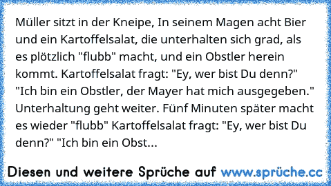 Müller sitzt in der Kneipe, In seinem Magen acht Bier und ein Kartoffelsalat, die unterhalten sich grad, als es plötzlich "flubb" macht, und ein Obstler herein kommt. Kartoffelsalat fragt: "Ey, wer bist Du denn?" "Ich bin ein Obstler, der Mayer hat mich ausgegeben." Unterhaltung geht weiter. Fünf Minuten später macht es wieder "flubb" Kartoffelsalat fragt: "Ey, wer bist Du denn?" "Ich bin ein O...