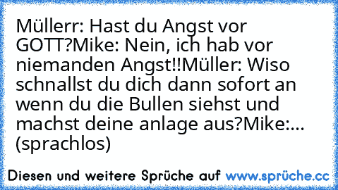 Müllerr: Hast du Angst vor GOTT?
Mike: Nein, ich hab vor niemanden Angst!!
Müller: Wiso schnallst du dich dann sofort an wenn du die Bullen siehst und machst deine anlage aus?
Mike:... (sprachlos)