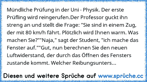 Mündliche Prüfung in der Uni - Physik. Der erste Prüfling wird reingerufen.
Der Professor guckt ihn streng an und stellt die Frage: "Sie sind in einem Zug, der mit 80 km/h fährt. Plötzlich wird Ihnen warm. Was machen Sie?"
"Naja," sagt der Student, "ich mache das Fenster auf."
"Gut, nun berechnen Sie den neuen Luftwiderstand, der durch das Öffnen des Fensters zustande kommt. Welcher Reibungsunters...