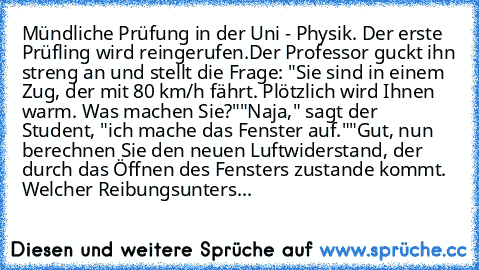 Mündliche Prüfung in der Uni - Physik. Der erste Prüfling wird reingerufen.
Der Professor guckt ihn streng an und stellt die Frage: "Sie sind in einem Zug, der mit 80 km/h fährt. Plötzlich wird Ihnen warm. Was machen Sie?"
"Naja," sagt der Student, "ich mache das Fenster auf."
"Gut, nun berechnen Sie den neuen Luftwiderstand, der durch das Öffnen des Fensters zustande kommt. Welcher Reibungsunt...