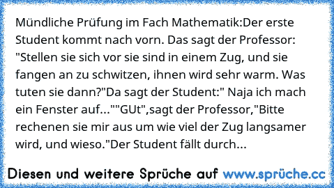 Mündliche Prüfung im Fach Mathematik:
Der erste Student kommt nach vorn. Das sagt der Professor: "Stellen sie sich vor sie sind in einem Zug, und sie fangen an zu schwitzen, ihnen wird sehr warm. Was tuten sie dann?"
Da sagt der Student:" Naja ich mach ein Fenster auf..."
"GUt",sagt der Professor,"Bitte rechenen sie mir aus um wie viel der Zug langsamer wird, und wieso."
Der Student fällt durch...