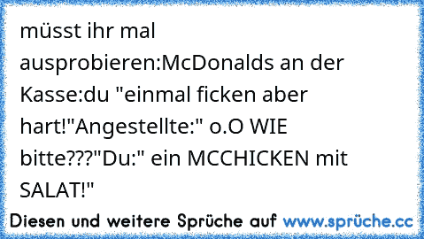 müsst ihr mal ausprobieren:
McDonalds an der Kasse:
du "einmal ficken aber hart!"
Angestellte:" o.O WIE bitte???"
Du:" ein MCCHICKEN mit SALAT!"