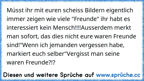 Müsst ihr mit euren scheiss Bildern eigentlich immer zeigen wie viele "Freunde" ihr habt es interessiert kein Mensch!!!!
Ausserdem merkt man sofort, das dies nicht eure waren Freunde sind!
"Wenn ich jemanden vergessen habe, markiert euch selber"
Vergisst man seine waren Freunde?!?