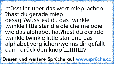 müsst ihr über das wort miep lachen ?
hast du gerade miep gesagt?
wusstest du das twinkle twinkle little star die gleiche melodie wie das alphabet hat?
hast du gerade twinkle twinkle little star und das alphabet verglichen?
wenns dir gefällt dann drück den knopf
II
II
II
II
II
V