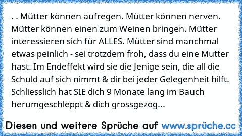 . . Mütter können aufregen. Mütter können nerven. Mütter können einen zum Weinen bringen. Mütter interessieren sich für ALLES. Mütter sind manchmal etwas peinlich - sei trotzdem froh, dass du eine Mutter hast. Im Endeffekt wird sie die Jenige sein, die all die Schuld auf sich nimmt & dir bei jeder Gelegenheit hilft. Schliesslich hat SIE dich 9 Monate lang im Bauch herumgeschleppt & dich grossge...