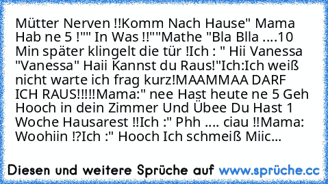 Mütter Nerven !!
Komm Nach Hause
" Mama Hab ne 5 !"
" In Was !!"
"Mathe "
Bla Blla ....10 Min später klingelt die tür !
Ich : " Hii Vanessa "
Vanessa" Haii Kannst du Raus!"
Ich:Ich weiß nicht warte ich frag kurz!
MAAMMAA DARF ICH RAUS!!!!!
Mama:" nee Hast heute ne 5 Geh Hooch in dein Zimmer Und Übee Du Hast 1 Woche Hausarest !!
Ich :" Phh .... ciau !!
Mama: Woohiin !?
Ich :" Hooch Ich schmeiß Miic...