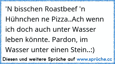 'N bisschen Roastbeef 'n Hühnchen ne Pizza..
Ach wenn ich doch auch unter Wasser leben könnte. Pardon, im Wasser unter einen Stein..:)