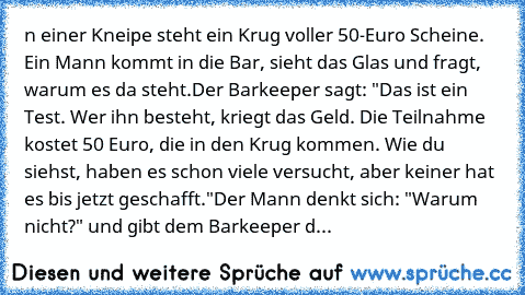 n einer Kneipe steht ein Krug voller 50-Euro Scheine. Ein Mann kommt in die Bar, sieht das Glas und fragt, warum es da steht.
Der Barkeeper sagt: "Das ist ein Test. Wer ihn besteht, kriegt das Geld. Die Teilnahme kostet 50 Euro, die in den Krug kommen. Wie du siehst, haben es schon viele versucht, aber keiner hat es bis jetzt geschafft."
Der Mann denkt sich: "Warum nicht?" und gibt dem Barkeepe...