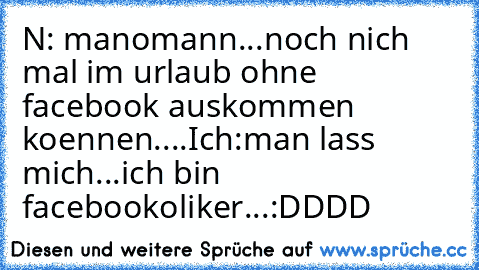 N: manomann...noch nich mal im urlaub ohne facebook auskommen koennen....
Ich:man lass mich...ich bin facebookoliker...:DDDD