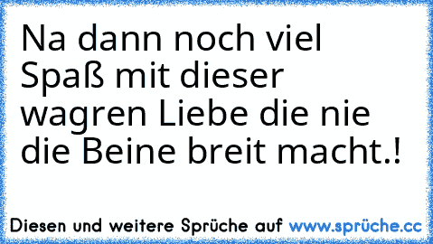 Na dann noch viel Spaß mit dieser wagren Liebe die nie die Beine breit macht.!