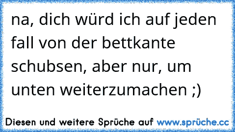 na, dich würd ich auf jeden fall von der bettkante schubsen, aber nur, um unten weiterzumachen ;)