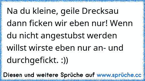 Na du kleine, geile Drecksau dann ficken wir eben nur! Wenn du nicht angestubst werden willst wirste eben nur an- und durchgefickt. :))