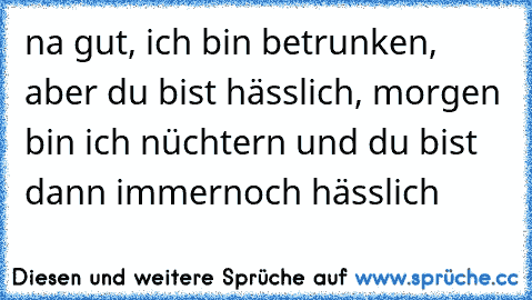 na gut, ich bin betrunken, aber du bist hässlich, morgen bin ich nüchtern und du bist dann immernoch hässlich