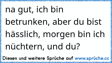 na gut, ich bin betrunken, aber du bist hässlich, morgen bin ich nüchtern, und du?