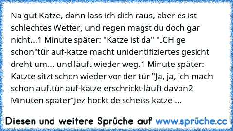 Na gut Katze, dann lass ich dich raus, aber es ist schlechtes Wetter, und regen magst du doch gar nicht...
1 Minute später: "Katze ist da" "ICH ge schon"
tür auf-katze macht unidentifiziertes gesicht dreht um... und läuft wieder weg.
1 Minute später: Katzte sitzt schon wieder vor der tür "Ja, ja, ich mach schon auf.
tür auf-katze erschrickt-läuft davon
2 Minuten später
"Jez hockt de scheiss kat...