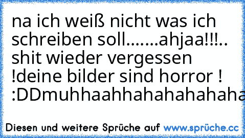 na ich weiß nicht was ich schreiben soll.......
ahjaa!!!.. shit wieder vergessen !
deine bilder sind horror ! :DDmuhhaahhahahahahahahahah