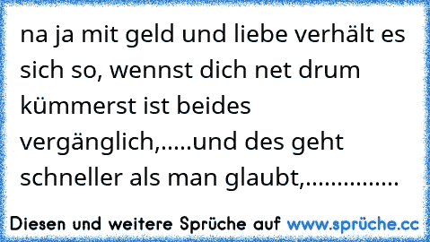 na ja mit geld und liebe verhält es sich so, wennst dich net drum kümmerst ist beides vergänglich,.....und des geht schneller als man glaubt,...............