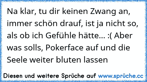 Na klar, tu dir keinen Zwang an, immer schön drauf, ist ja nicht so, als ob ich Gefühle hätte... :´( Aber was soll´s, Pokerface auf und die Seele weiter bluten lassen