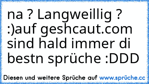 na ? Langweillig ? :)
auf geshcaut.com sind hald immer di bestn sprüche :DDD