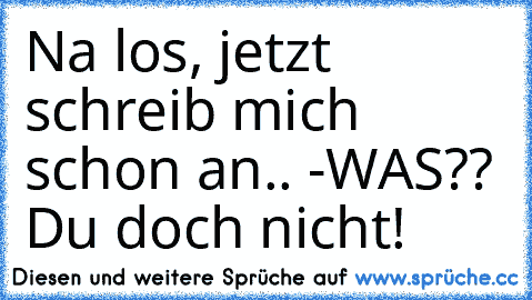 Na los, jetzt schreib mich schon an.. -WAS?? Du doch nicht!