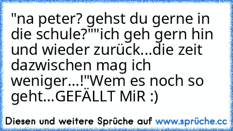 "na peter? gehst du gerne in die schule?"
"ich geh gern hin und wieder zurück...die zeit dazwischen mag ich weniger...!"
Wem es noch so geht...GEFÄLLT MiR :)