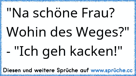 "Na schöne Frau? Wohin des Weges?" - "Ich geh kacken!"