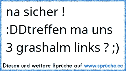 na sicher ! :DD
treffen ma uns 3 grashalm links ? ;)