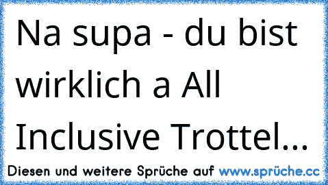 Na supa - du bist wirklich a All Inclusive Trottel...