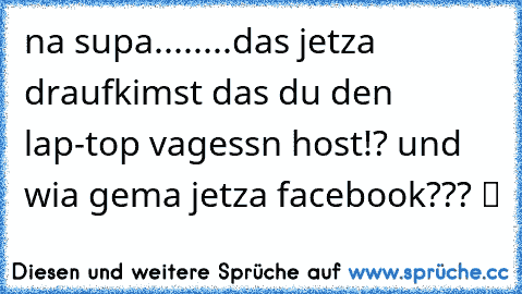 na supa........das jetza draufkimst das du den lap-top vagessn host!? und wia gema jetza facebook??? ツ