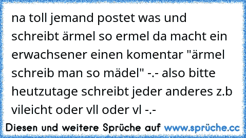 na toll jemand postet was und schreibt ärmel so ermel da macht ein erwachsener einen komentar "ärmel schreib man so mädel" -.- also bitte heutzutage schreibt jeder anderes z.b vileicht oder vll oder vl -.-