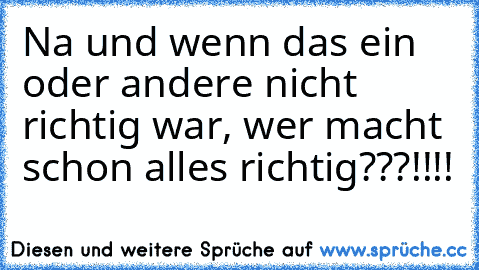 Na und wenn das ein oder andere nicht richtig war, wer macht schon alles richtig???!!!!