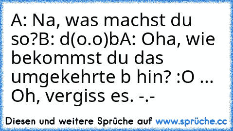 A: Na, was machst du so?
B: d(o.o)b
A: Oha, wie bekommst du das umgekehrte b hin? :O ... Oh, vergiss es. -.-