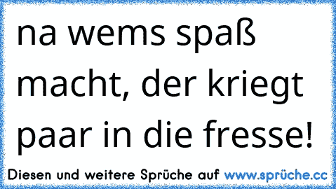 na wem´s spaß macht, der kriegt paar in die fresse!