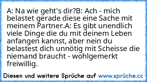 A: Na wie geht's dir?
B: Ach - mich belastet gerade diese eine Sache mit meinem Partner.
A: Es gibt unendlich viele Dinge die du mit deinem Leben anfangen kannst, aber nein du belastest dich unnötig mit Scheisse die niemand braucht - wohlgemerkt freiwillig.