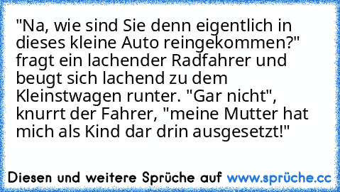 "Na, wie sind Sie denn eigentlich in dieses kleine Auto reingekommen?" fragt ein lachender Radfahrer und beugt sich lachend zu dem Kleinstwagen runter. "Gar nicht", knurrt der Fahrer, "meine Mutter hat mich als Kind dar drin ausgesetzt!"