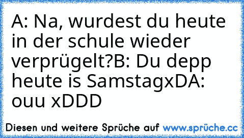 A: Na, wurdest du heute in der schule wieder verprügelt?
B: Du depp heute is SamstagxD
A: ouu xDDD