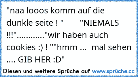 "naa looos komm auf die dunkle seite ! "
       "NIEMALS !!!"
...
...
...
...
"wir haben auch cookies :) ! "
"hmm ...  mal sehen .... GIB HER :D"