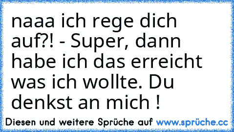 naaa ich rege dich auf?! - Super, dann habe ich das erreicht was ich wollte. Du denkst an mich ! ♥