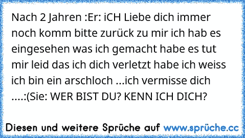 Nach 2 Jahren :
Er: iCH Liebe dich immer noch komm bitte zurück zu mir ich hab es eingesehen was ich gemacht habe es tut mir leid das ich dich verletzt habe ich weiss ich bin ein arschloch ...ich vermisse dich ....:(
Sie: WER BIST DU? KENN ICH DICH?