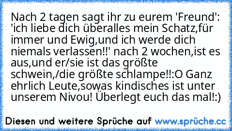 Nach 2 tagen sagt ihr zu eurem 'Freund': 'ich liebe dich überalles mein Schatz,für immer und Ewig,und ich werde dich niemals verlassen!!♥' nach 2 wochen,ist es aus,und er/sie ist das größte schwein,/die größte schlampe!!:O Ganz ehrlich Leute,sowas kindisches ist unter unserem Nivou! Überlegt euch das mal!:)