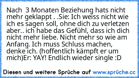 Nach  3 Monaten Beziehung hats nicht mehr geklappt . .
Sie: Ich weiss nicht wie ich es sagen soll, ohne dich zu verletzen aber.. ich habe das Gefühl, dass ich dich nicht mehr liebe. Nicht mehr so wie am Anfang. Ich muss Schluss machen, denke ich. (hoffentlich kämpft er um mich)
Er: YAY! Endlich wieder single :D