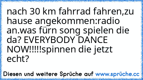 nach 30 km fahrrad fahren,zu hause angekommen:
radio an.was fürn song spielen die da? EVERYBODY DANCE NOW!!!!!spinnen die jetzt echt?