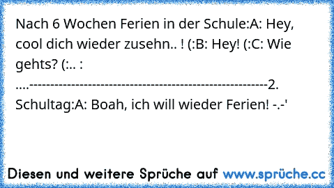 Nach 6 Wochen Ferien in der Schule:
A: Hey, cool dich wieder zusehn.. ! (:
B: Hey! (:
C: Wie gehts? (:
.. : ....
---------------------------------------------------------
2. Schultag:
A: Boah, ich will wieder Ferien! -.-'