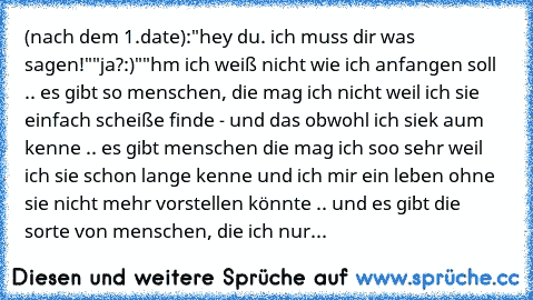 (nach dem 1.date):
"hey du. ich muss dir was sagen!"
"ja?:)"
"hm ich weiß nicht wie ich anfangen soll .. es gibt so menschen, die mag ich nicht weil ich sie einfach scheiße finde - und das obwohl ich siek aum kenne .. es gibt menschen die mag ich soo sehr weil ich sie schon lange kenne und ich mir ein leben ohne sie nicht mehr vorstellen könnte .. und es gibt die sorte von menschen, die ich nur...