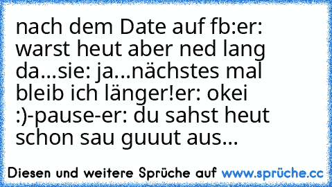 nach dem Date auf fb:
er: warst heut aber ned lang da...
sie: ja...nächstes mal bleib ich länger!
er: okei :)
-pause-
er: du sahst heut schon sau guuut aus...
♥