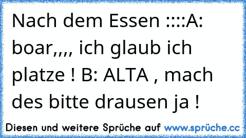 Nach dem Essen ::::
A: boar,,,, ich glaub ich platze ! 
B: ALTA , mach des bitte drausen ja !