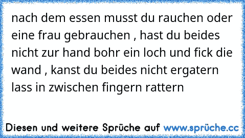 nach dem essen musst du rauchen oder eine frau gebrauchen , hast du beides nicht zur hand bohr ein loch und fick die wand , kanst du beides nicht ergatern lass in zwischen fingern rattern